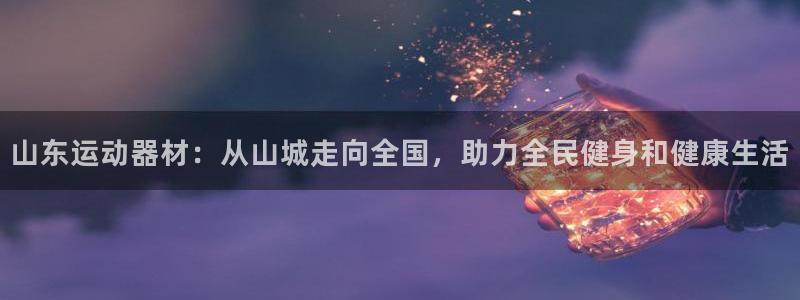征途国际招商电话号码查询是多少：山东运动器材：从山城走向全国