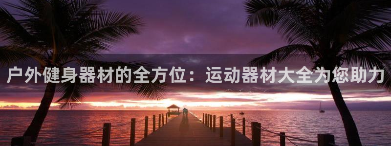 征途国际招商电话号码是多少啊：户外健身器材的全方位：运动器材